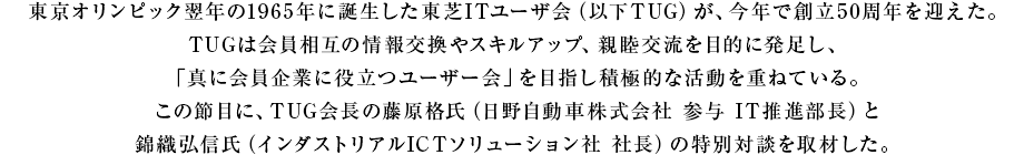 東京オリンピック翌年の1965年に誕生した東芝ITユーザ会(以下TUG)が、今年で創立50周年を迎えた。TUGは会員相互の情報交換やスキルアップ、親睦交流を目的に発足し、「真に会員企業に役立つユーザー会」を目指し積極的な活動を重ねている。 この節目に、TUG会長の藤原格氏(日野自動車株式会社 参与 IT推進部長)と錦織弘信氏(インダストリアルICTソリューション社 社長)の特別対談を取材した。